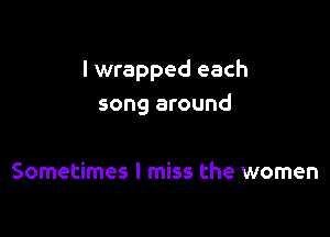 I wrapped each
song around

Sometimes I miss the women