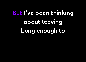 But I've been thinking
about leaving

Long enough to