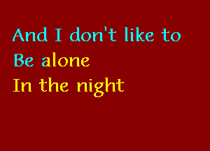 And I don't like to
Be alone

In the night