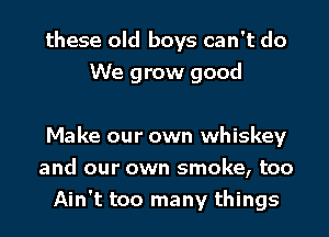 these old boys can't do
We grow good

Make our own whiskey
and our own smoke, too
Ain't too many things