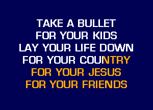 TAKE A BULLET
FOR YOUR KIDS
LAY YOUR LIFE DOWN
FOR YOUR COUNTRY
FOR YOUR JESUS
FOR YOUR FRIENDS