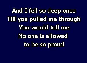 And I fell so deep once
Till you pulled me through
You would tell me
No one is allowed

to be so proud