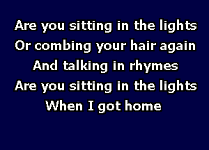 Are you sitting in the lights
0r combing your hair again
And talking in rhymes
Are you sitting in the lights
When I got home
