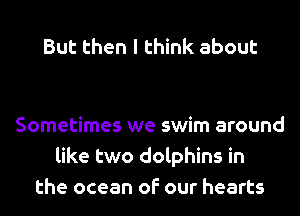 But then I think about

Sometimes we swim around
like two dolphins in
the ocean of our hearts