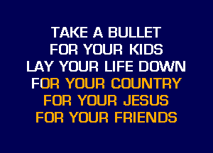 TAKE A BULLET
FOR YOUR KIDS
LAY YOUR LIFE DOWN
FOR YOUR COUNTRY
FOR YOUR JESUS
FOR YOUR FRIENDS