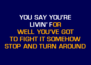 YOU SAY YOU'RE
LIVIN' FOR
WELL YOU'VE GOT
TO FIGHT IT SOMEHOW
STOP AND TURN AROUND