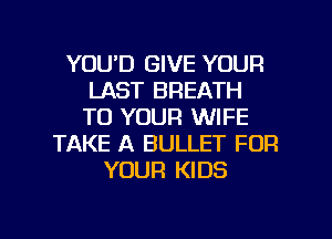 YOU'D GIVE YOUR
LAST BREATH
TO YOUR WIFE

TAKE A BULLET FOR
YOUR KIDS

g