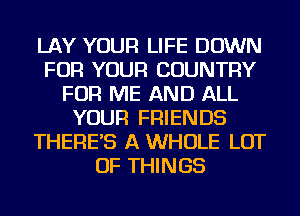 LAY YOUR LIFE DOWN
FOR YOUR COUNTRY
FOR ME AND ALL
YOUR FRIENDS
THERE'S A WHOLE LOT
OF THINGS