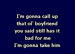 I'm gonna call up
that ol' boyfriend

you said still has it
bad for me
I'm gonna take him