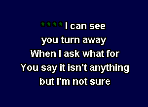 I can see
you turn away

When I ask what for
You say it isn't anything
but I'm not sure
