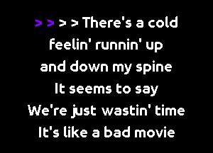 a- a- There's a cold
feelin' runnin' up
and down my spine
It seems to say
We're just wastin' time

It's like a bad movie I