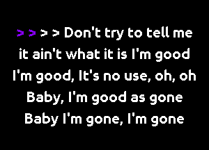 Don't try to tell me
it ain't what it is I'm good
I'm good, It's no use, oh, oh
Baby, I'm good as gone
Baby I'm gone, I'm gone