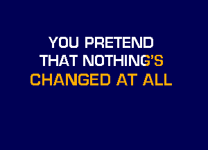 YOU PRETEND
THAT NOTHING'S

CHANGED AT ALL