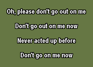 Oh, please don't go out on me

Don't go out on me now

Never acted up before

Don't go on me now