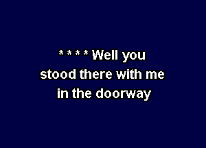 ' Well you

stood there with me
in the doorway