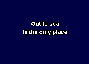 Out to sea

Is the only place