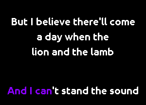 But I believe there'll come
a day when the
lion and the lamb

And I can't stand the sound