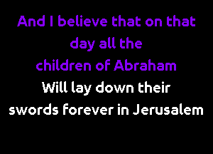 And I believe that on that
day all the
children of Abraham
Will lay down their
swords forever in Jerusalem