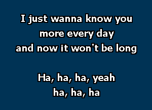 I just wanna know you

more every day
and now it won't be long

Ha, ha, ha, yeah
ha, ha, ha