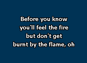 Before you know
you'll feel the fire

but don't get
burnt by the flame, oh