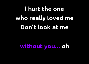 I hurt the one
who really loved me
Don't look at me

without you... oh