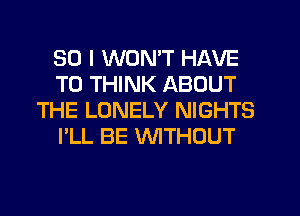 SO I WONT HAVE
TO THINK ABOUT
THE LONELY NIGHTS
I'LL BE WTHOUT