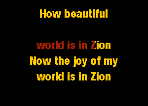 How beautiful

world is in Zion

Now the icy of my
world is in Zion