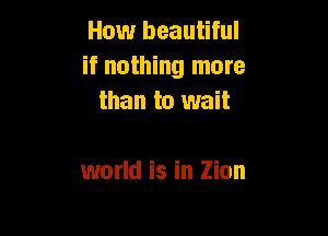 How beautiful
if nothing more
than to wait

world is in Zion