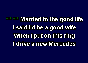 Married to the good life
I said I'd be a good wife

When I put on this ring
I drive a new Mercedes