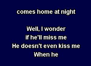 comes home at night

Well, I wonder
if he'll miss me
He doesn't even kiss me
When he