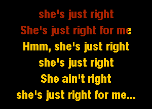 she's iust right
She's iust right for me
Hmm, she's iust right

she's iust right

She ain't right
she's iust right for me...