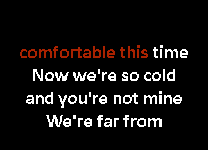 comfortable this time

Now we're so cold
and you're not mine
We're far from