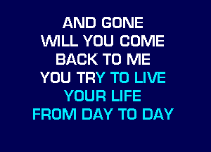AND GONE
WILL YOU COME
BACK TO ME

YOU TRY TO LIVE
YOUR LIFE
FROM DAY TO DAY