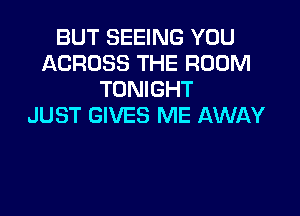 BUT SEEING YOU
ACROSS THE ROOM
TONIGHT

JUST GIVES ME AWAY