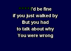 I'd be tine
if you just walked by
But you had

to talk about why
You were wrong