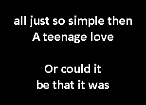 all just so simple then
Ateenage love

Or could it
be that it was