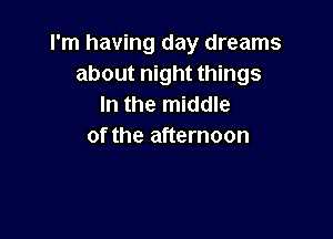 I'm having day dreams
about night things
In the middle

of the afternoon