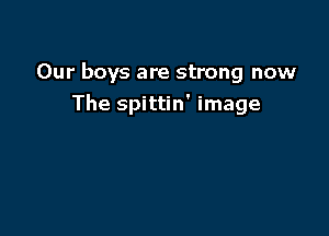 Our boys are strong now
The spittin' image