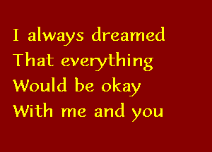 I always dreamed
That everything
Would be okay

With me and you