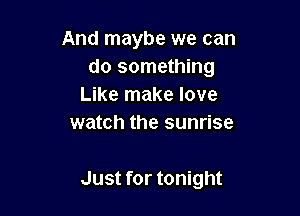 And maybe we can
do something
Like make love

watch the sunrise

Just for tonight