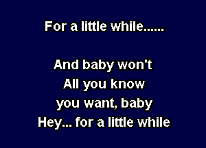 For a little while ......

And baby won't

All you know
you want, baby
Hey... for a little while
