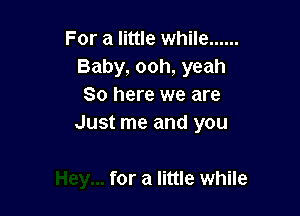 For a little while ......
Baby, ooh, yeah
So here we are

Just me and you

for a little while