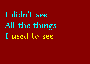 I didn't see
All the things

I used to see