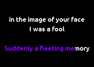 in the image of your Face
I was a Fool

Suddenly a fleeting memory