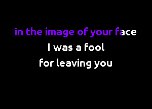 in the image of your Face
I was a Fool

for leaving you