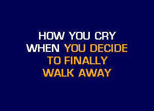 HOW YOU CRY
WHEN YOU DECIDE

TO FINALLY
WALK AWAY