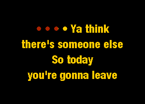 o o o 0 Ya think
there's someone else

So today
you're gonna leave