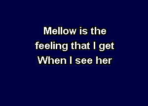 Mellow is the
feeling that I get

When I see her