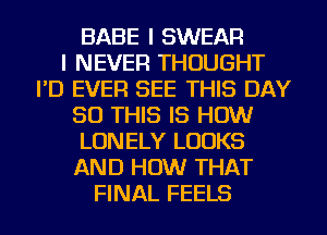 BABE I SWEAR
I NEVER THOUGHT
I'D EVER SEE THIS DAY
50 THIS IS HOW
LONELY LOOKS
AND HOW THAT
FINAL FEELS