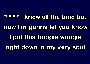 1k 1k 1k 1k I knew all the time but
now Pm gonna let you know
I got this boogie woogie

right down in my very soul